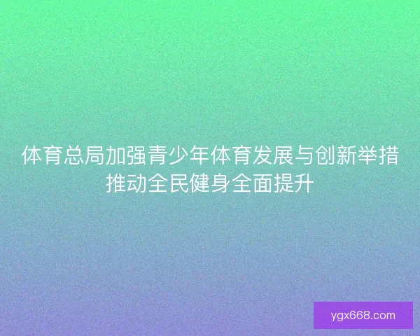 体育总局加强青少年体育发展与创新举措推动全民健身全面提升