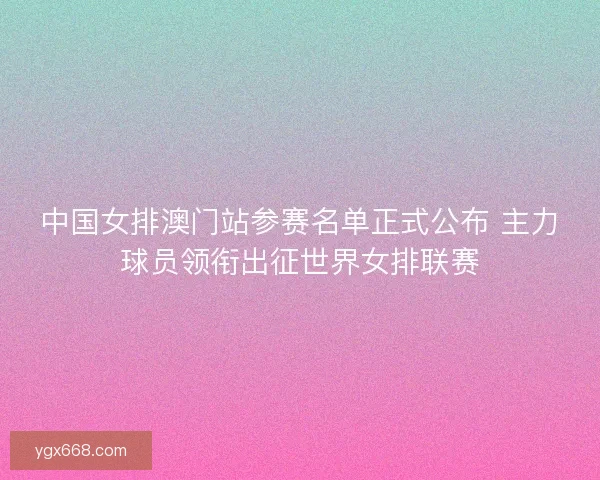 中国女排澳门站参赛名单正式公布 主力球员领衔出征世界女排联赛