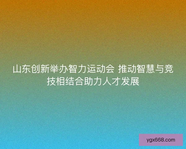 山东创新举办智力运动会 推动智慧与竞技相结合助力人才发展