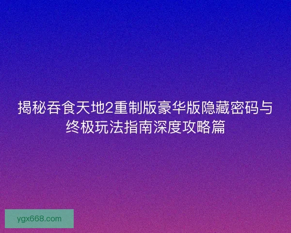 揭秘吞食天地2重制版豪华版隐藏密码与终极玩法指南深度攻略篇