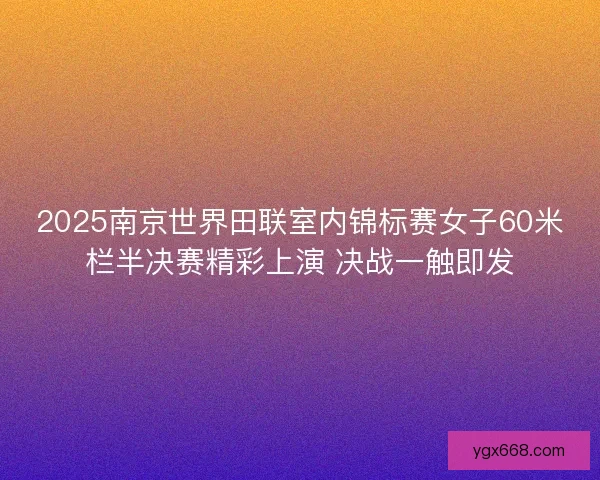 2025南京世界田联室内锦标赛女子60米栏半决赛精彩上演 决战一触即发