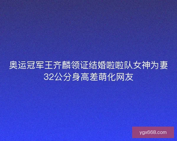 奥运冠军王齐麟领证结婚啦啦队女神为妻32公分身高差萌化网友