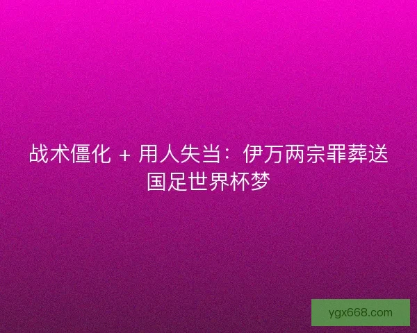 战术僵化 + 用人失当：伊万两宗罪葬送国足世界杯梦