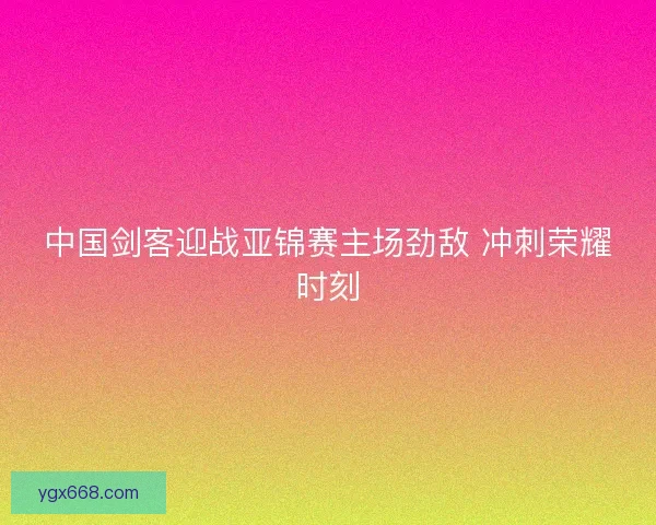 中国剑客迎战亚锦赛主场劲敌 冲刺荣耀时刻