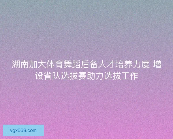 湖南加大体育舞蹈后备人才培养力度 增设省队选拔赛助力选拔工作